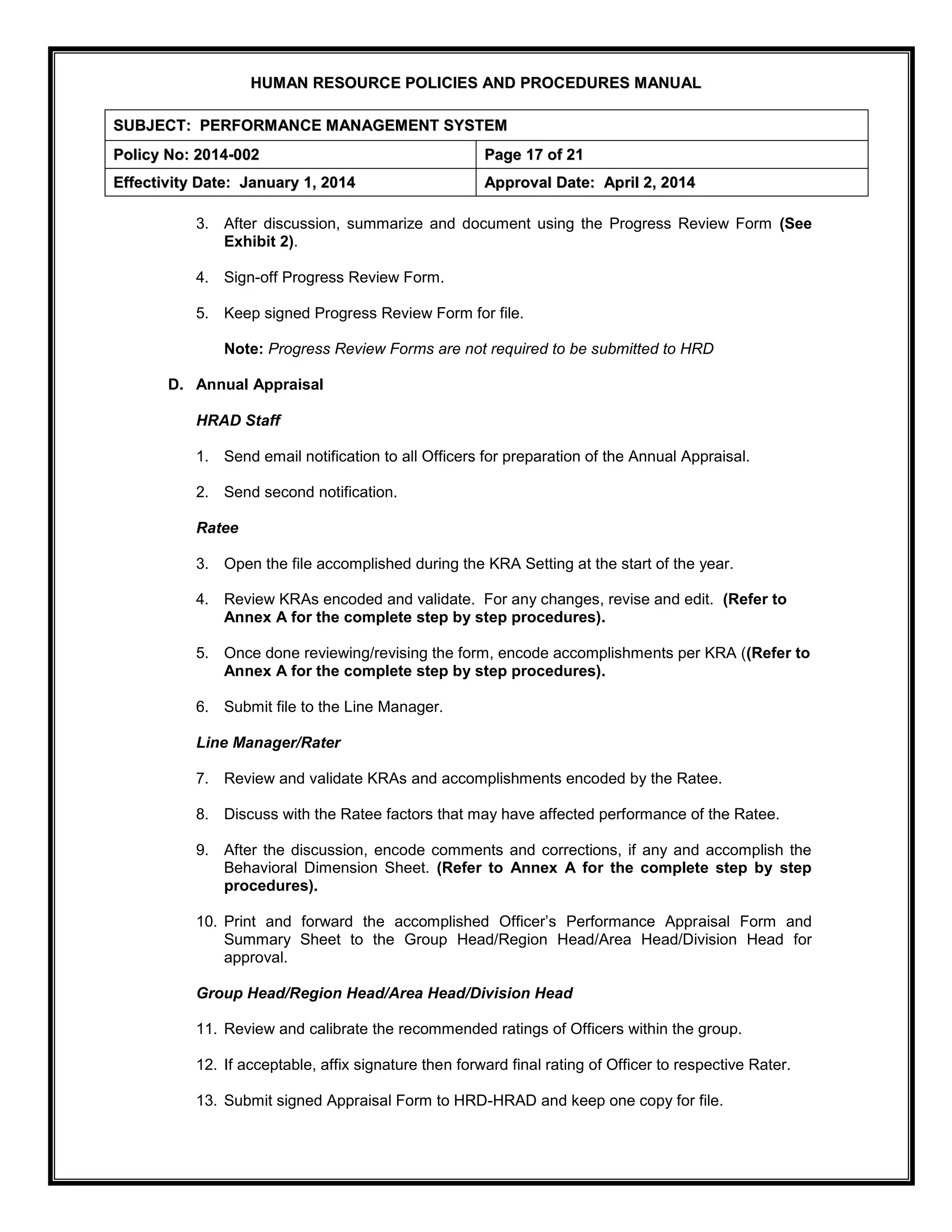 H
HU
UM
MA
AN
N R
RE
ES
SO
OU
UR
RC
CE
E P
PO
OL
LI
IC
CI
IE
ES
S A
AN
ND
D P
PR
RO
OC
CE
ED
DU
UR
RE
ES
S M
MA
AN
NU
UA
AL
L
S
SU
UB
BJ
JE
EC
CT
T:
: P
PE
ER
RF
FO
OR
RM
MA
AN
NC
CE
E M
MA
AN
NA
AG
GE
EM
ME
EN
NT
T S
SY
YS
ST
TE
EM
M
P
Po
ol
li
ic
cy
y N
No
o:
: 2
20
01
14
4-
-0
00
02
2 P
Pa
ag
ge
e 1
17
7 o
of
f 2
21
1
E
Ef
ff
fe
ec
ct
ti
iv
vi
it
ty
y D
Da
at
te
e:
: J
Ja
an
nu
ua
ar
ry
y 1
1,
, 2
20
01
14
4 A
Ap
pp
pr
ro
ov
va
al
l D
Da
at
te
e:
: A
Ap
pr
ri
il
l 2
2,
, 2
20
01
14
4
3. After discussion, summarize and document using the Progress Review Form (See
Exhibit 2).
4. Sign-off Progress Review Form.
5. Keep signed Progress Review Form for file.
Note: Progress Review Forms are not required to be submitted to HRD
D. Annual Appraisal
HRAD Staff
1. Send email notification to all Officers for preparation of the Annual Appraisal.
2. Send second notification.
Ratee
3. Open the file accomplished during the KRA Setting at the start of the year.
4. Review KRAs encoded and validate. For any changes, revise and edit. (Refer to
Annex A for the complete step by step procedures).
5. Once done reviewing/revising the form, encode accomplishments per KRA ((Refer to
Annex A for the complete step by step procedures).
6. Submit file to the Line Manager.
Line Manager/Rater
7. Review and validate KRAs and accomplishments encoded by the Ratee.
8. Discuss with the Ratee factors that may have affected performance of the Ratee.
9. After the discussion, encode comments and corrections, if any and accomplish the
Behavioral Dimension Sheet. (Refer to Annex A for the complete step by step
procedures).
10. Print and forward the accomplished Officer’s Performance Appraisal Form and
Summary Sheet to the Group Head/Region Head/Area Head/Division Head for
approval.
Group Head/Region Head/Area Head/Division Head
11. Review and calibrate the recommended ratings of Officers within the group.
12. If acceptable, affix signature then forward final rating of Officer to respective Rater.
13. Submit signed Appraisal Form to HRD-HRAD and keep one copy for file.
 