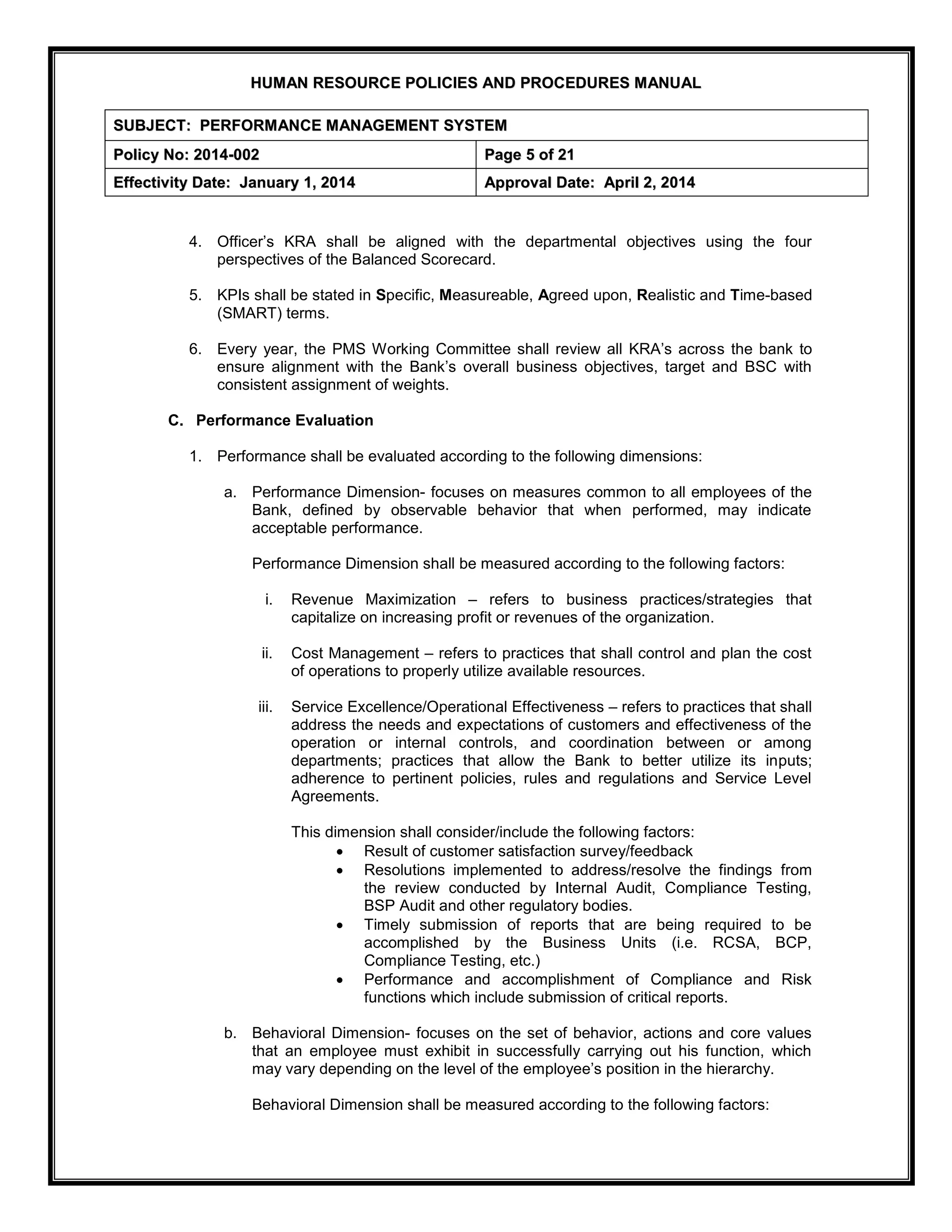 H
HU
UM
MA
AN
N R
RE
ES
SO
OU
UR
RC
CE
E P
PO
OL
LI
IC
CI
IE
ES
S A
AN
ND
D P
PR
RO
OC
CE
ED
DU
UR
RE
ES
S M
MA
AN
NU
UA
AL
L
S
SU
UB
BJ
JE
EC
CT
T:
: P
PE
ER
RF
FO
OR
RM
MA
AN
NC
CE
E M
MA
AN
NA
AG
GE
EM
ME
EN
NT
T S
SY
YS
ST
TE
EM
M
P
Po
ol
li
ic
cy
y N
No
o:
: 2
20
01
14
4-
-0
00
02
2 P
Pa
ag
ge
e 5
5 o
of
f 2
21
1
E
Ef
ff
fe
ec
ct
ti
iv
vi
it
ty
y D
Da
at
te
e:
: J
Ja
an
nu
ua
ar
ry
y 1
1,
, 2
20
01
14
4 A
Ap
pp
pr
ro
ov
va
al
l D
Da
at
te
e:
: A
Ap
pr
ri
il
l 2
2,
, 2
20
01
14
4
4. Officer’s KRA shall be aligned with the departmental objectives using the four
perspectives of the Balanced Scorecard.
5. KPIs shall be stated in Specific, Measureable, Agreed upon, Realistic and Time-based
(SMART) terms.
6. Every year, the PMS Working Committee shall review all KRA’s across the bank to
ensure alignment with the Bank’s overall business objectives, target and BSC with
consistent assignment of weights.
C. Performance Evaluation
1. Performance shall be evaluated according to the following dimensions:
a. Performance Dimension- focuses on measures common to all employees of the
Bank, defined by observable behavior that when performed, may indicate
acceptable performance.
Performance Dimension shall be measured according to the following factors:
i. Revenue Maximization – refers to business practices/strategies that
capitalize on increasing profit or revenues of the organization.
ii. Cost Management – refers to practices that shall control and plan the cost
of operations to properly utilize available resources.
iii. Service Excellence/Operational Effectiveness – refers to practices that shall
address the needs and expectations of customers and effectiveness of the
operation or internal controls, and coordination between or among
departments; practices that allow the Bank to better utilize its inputs;
adherence to pertinent policies, rules and regulations and Service Level
Agreements.
This dimension shall consider/include the following factors:
 Result of customer satisfaction survey/feedback
 Resolutions implemented to address/resolve the findings from
the review conducted by Internal Audit, Compliance Testing,
BSP Audit and other regulatory bodies.
 Timely submission of reports that are being required to be
accomplished by the Business Units (i.e. RCSA, BCP,
Compliance Testing, etc.)
 Performance and accomplishment of Compliance and Risk
functions which include submission of critical reports.
b. Behavioral Dimension- focuses on the set of behavior, actions and core values
that an employee must exhibit in successfully carrying out his function, which
may vary depending on the level of the employee’s position in the hierarchy.
Behavioral Dimension shall be measured according to the following factors:
 