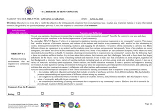 Page | 1
This tool was developed through the Philippine National
Research Center for Teacher Quality (RCTQ) with support
from the Australian Government.
TEACHER REFLECTION FORM (TRF)
NAME OF TEACHER APPLICANTS: _RAYMIND M. MIRANDA________________ DATE: __JUNE 26, 2023________________________
Directions: Share how you were able to exhibit the objectives by writing specific situations from your experience/s as a teacher, as a practicum student, or in any other related
instances. Be guided by the questions/prompts provided. Limit your response to a maximum of 10 sentences.
Non-classroom
observable objective Narrative and Reflection
OBJECTIVE 6
Maintain learning
environments that are
responsive to community
contexts.
How do you maintain a learning environment that is responsive to your community's context? Describe the context in your area and share
teacher practices that contribute to the further improvement of your community.
As a secondary MAPEH Teacher, I believe it is important to maintain a learning environment responsive to my community's context. This means
that I need to be aware of the needs, interests, and cultures of the students and families in my community, and I need to use this information to
create a learning environment that is welcoming, inclusive, and engaging for all students. The context of my community is a diverse one. Many
different cultures are represented in my school, and the students come from various socioeconomic backgrounds. Some of my students are recent
immigrants, and others have lived in the community their whole lives. Some of my students are very interested in sports, while others are more
interested in physical fitness or health. To maintain a learning environment that is responsive to my community's context, I do the following: I get
to know my students and their families. I try to learn about their cultures, their interests, and their challenges. I also talk to them about their hopes
and dreams for the future. I use a variety of teaching methods and materials. I want to make sure that all students can learn and grow, regardless of
their background or interests. I use a variety of teaching methods, including hands-on activities, group work, and individual projects. I also use a
variety of materials, including sports equipment, fitness trackers, and health education resources. I create a positive and supportive learning
environment. I create a positive learning environment by being clear about my expectations, providing positive reinforcement, and addressing any
problems that arise in a constructive manner. I collaborate with other teachers and community members.
Here are some additional specific examples of how I have maintained a learning environment that is responsive to my community's context:
1. I have created a physical education curriculum that includes a variety of sports and activities from different cultures. This has helped to
promote understanding and appreciation of different cultures among my students.
2. I have organized a community fitness event that is open to all students, families, and community members. This has helped to build a
sense of community and pride in our community.
3. I am committed to maintaining a learning environment that is responsive to my community's context. I believe that this is essential for
providing all students with the opportunity to succeed.
Comments from the Evaluator:
Rating:
 