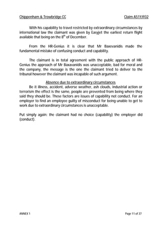 Chippenham & Trowbridge CC Claim A51YJ932
ANNEX 1 Page 11 of 37
With his capability to travel restricted by extraordinary circumstances by
international law the claimant was given by Easyjet the earliest return flight
available that being on the 8th
of December.
From the HR-Genius it is clear that Mr Baxevanidis made the
fundamental mistake of confusing conduct and capability.
The claimant is in total agreement with the public approach of HR-
Genius the approach of Mr Baxavanidis was unacceptable, bad for moral and
the company, the message is the one the claimant tried to deliver to the
tribunal however the claimant was incapable of such argument.
Absence due to extraordinary circumstances
Be it illness, accident, adverse weather, ash clouds, industrial action or
terrorism the effect is the same, people are prevented from being where they
said they should be. These factors are issues of capability not conduct. For an
employer to find an employee guilty of misconduct for being unable to get to
work due to extraordinary circumstances is unacceptable.
Put simply again: the claimant had no choice (capability) the employer did
(conduct).
 