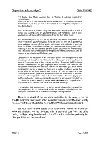 Chippenham & Trowbridge CC Claim A51YJ932
ANNEX 1 Page 12 of 37
“HR Genius Case Study: Absence Due To Weather (read also extraordinary
circumstances)
We appreciate staff that have made it into the office but, in relation to those that
did not come in, do they get paid or do we need to encourage these employees to
take it as holiday?
There are a number of different things that you need to look at here but, as with all
things, your starting points are your contract and staff handbook. Look to see if
you have any adverse weather policies and, if you do, then follow those.
You are only obliged to pay staff for any work that they have actually done. If you
wish, you can give your employees a choice of taking the time off as paid annual
leave and using up some of their holiday entitlement for it or having it as unpaid
leave. In light of the weather conditions, you could consider allowing staff to work
remotely so that the work can still get done even if you would not normally allow
this. This extra work will take some of the pressure off those employees who did
manage to come in which will help everyone.
Consider what you have done in the past where people have been prevented from
attending work through some other natural problem, such as previous floods or
snow, and make sure your actions now are consistent. Remember that the adverse
weather conditions were not your employees’ fault, so do not treat them as if they
have deliberately not turned into work to make life difficult for you. Bear in mind
the impact on morale by paying for these days or making employees use up their
annual leave for an issue beyond their control. If your workforce is already
unhappy because of a pay freeze, then their morale will drop further if you make
them use up holidays, or lose pay, in these circumstances. However, paying your
staff even when they could not manage to make it in to work shows them that you
do value them and the benefit to morale and the knock on effect on performance
may well be worth far more than the actual salary for those days.
It is important that, as a company, you do not given the impression that you think
the people who did not attend work are in any way less dedicated than their
colleagues who did attend or that they were simply shirking off work.
There is no doubt of the claimants dedication to his employer he had
tried to notify Mr Baxevanidis of his incapability much earlier than was strictly
necessary (Mr Bezard had stated he would tell Mr Baxevanidis on Sunday).
Without a call from Mr Bezard or Mr Baxevanidis to confirm the claimant
knew no different. He had accepted calls at personal cost from the office
during the flight delay, he returned to the office at the earliest opportunity that
his capabilities and the law allowed.
 