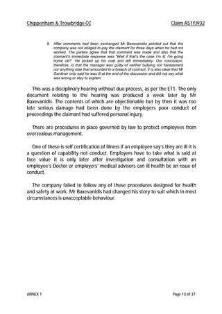 Chippenham & Trowbridge CC Claim A51YJ932
ANNEX 1 Page 13 of 37
8. After comments had been exchanged Mr Baxevanidis pointed out that the
company was not obliged to pay the claimant for three days when he had not
worked. The parties agree that that comment was made and also that the
claimant's immediate response was "Well if that's the case I'm ill, I'm going
home ok?'. He picked up his coat and left immediately. Our conclusion,
therefore, is that the manager was guilty of neither bullying nor harassment
nor anything else that amounted to a breach of contract. It is also clear that Mr
Gardiner only said he was ill at the end of the discussion and did not say what
was wrong or stay to explain.
This was a disciplinary hearing without due process, as per the ET1. The only
document relating to the hearing was produced a week later by Mr
Baxevanidis. The contents of which are objectionable but by then it was too
late serious damage had been done by the employers poor conduct of
proceedings the claimant had suffered personal injury.
There are procedures in place governed by law to protect employees from
overzealous management.
One of these is self certification of illness if an employee say’s they are ill it is
a question of capability not conduct. Employers have to take what is said at
face value it is only later after investigation and consultation with an
employee’s Doctor or employers’ medical advisors can ill health be an issue of
conduct.
The company failed to follow any of these procedures designed for health
and safety at work. Mr Baxevanidis had changed his story to suit which in most
circumstances is unacceptable behaviour.
 