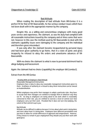 Chippenham & Trowbridge CC Claim A51YJ932
ANNEX 1 Page 14 of 37
Bad Attitude
When reading the description of bad attitude from HR-Genius it is a
perfect fit for that of Mr Baxevanidis, he has serious conduct issues which have
not been dealt with in the appropriate manner by the company.
Despite this, as a willing and conscientious employee with many good
years service and experience, the claimant, as was his duty had complied with
all reasonable instructions issued by the company and at times some that were
not, however in this case the method used by Mr Baxevanidis to deal with the
claimants capability issues were damaging to the company and the individual
and therefore gross misconduct.
It was only after the claimant became incapacitated by personal injury
and had been given authority to go home, that in a state of panic and gross
incapacity he refused to obey the orders and unwelcome advances of Mr
Baxevanidis.
With no choice the claimant to what is now to personal detriment had to
allege bullying and harassment.
Again: the claimant had no choice (capability) the employer did (conduct).
Extract from the HR-Genius
“Dealing With an Employee’s Bad Attitude
Reasonable Management Instructions
Employees have a duty to obey any reasonable management instructions given to
them. A defiance of authority or a refusal to obey these instructions can be classed
as insubordination.
Whilst employees may prefer their managers to adopt a particular style, they have
to accept that their managers are entitled to manage them in whatever way they
see fit. As long as employees are being asked to do work which is reasonably
connected to their role, you are entitled to exercise a level of control over how
employees carry out their work. Provided that it does not turn into bullying, the
extent of that control is up to you.
Bad Attitude
Attitude can be difficult to address because it is less about what work is being done
and more about how it is being done. Employees have different personalities and
you have to allow for certain differences in approach and temperament. However,
if they choose to remain in your employment they should carry out their work with
good grace.
 