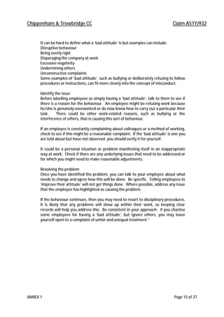 Chippenham & Trowbridge CC Claim A51YJ932
ANNEX 1 Page 15 of 37
It can be hard to define what a ’bad attitude’ is but examples can include:
Disruptive behaviour
Being overly rigid
Disparaging the company at work
Excessive negativity
Undermining others
Unconstructive complaints
Some examples of ’bad attitude’, such as bullying or deliberately refusing to follow
procedures or instructions, can fit more clearly into the concept of misconduct.
Identify the issue
Before labelling employees as simply having a ’bad attitude’, talk to them to see if
there is a reason for the behaviour. An employee might be refusing work because
he/she is genuinely overworked or do now know how to carry out a particular their
task. There could be other work-related reasons, such as bullying or the
interference of others, that is causing this sort of behaviour.
If an employee is constantly complaining about colleagues or a method of working,
check to see if this might be a reasonable complaint. If the ‘bad attitude’ is one you
are told about but have not observed, you should verify it for yourself.
It could be a personal situation or problem manifesting itself in an inappropriate
way at work. Check if there are any underlying issues that need to be addressed or
for which you might need to make reasonable adjustments.
Resolving the problem
Once you have identified the problem, you can talk to your employee about what
needs to change and agree how this will be done. Be specific. Telling employees to
‘improve their attitude’ will not get things done. Where possible, address any issue
that the employee has highlighted as causing the problem.
If the behaviour continues, then you may need to resort to disciplinary procedures.
It is likely that any problems will show up within their work, so keeping clear
records will help you address this. Be consistent in your approach: if you chastise
some employees for having a ‘bad attitude’, but ignore others, you may leave
yourself open to a complaint of unfair and unequal treatment.”
 