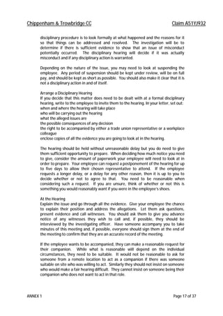 Chippenham & Trowbridge CC Claim A51YJ932
ANNEX 1 Page 17 of 37
disciplinary procedure is to look formally at what happened and the reasons for it
so that things can be addressed and resolved. The investigation will be to
determine if there is sufficient evidence to show that an issue of misconduct
potentially occurred. The disciplinary hearing will decide if it was actually
misconduct and if any disciplinary action is warranted.
Depending on the nature of the issue, you may need to look at suspending the
employee. Any period of suspension should be kept under review, will be on full
pay, and should be kept as short as possible. You should also make it clear that it is
not a disciplinary action in and of itself.
Arrange a Disciplinary Hearing
If you decide that this matter does need to be dealt with at a formal disciplinary
hearing, write to the employee to invite them to the hearing. In your letter, set out:
when and where the hearing will take place
who will be carrying out the hearing
what the alleged issues are
the possible consequences of any decision
the right to be accompanied by either a trade union representative or a workplace
colleague
enclose copies of all the evidence you are going to look at in the hearing.
The hearing should be held without unreasonable delay but you do need to give
them sufficient opportunity to prepare. When deciding how much notice you need
to give, consider the amount of paperwork your employee will need to look at in
order to prepare. Your employee can request a postponement of the hearing for up
to five days to allow their chosen representative to attend. If the employee
requests a longer delay, or a delay for any other reason, then it is up to you to
decide whether or not to agree to that. You need to be reasonable when
considering such a request. If you are unsure, think of whether or not this is
something you would reasonably want if you were in the employee’s shoes.
At the Hearing
Explain the issue and go through all the evidence. Give your employee the chance
to explain their position and address the allegations. Let them ask questions,
present evidence and call witnesses. You should ask them to give you advance
notice of any witnesses they wish to call and, if possible, they should be
interviewed by the investigating officer. Have someone accompany you to take
minutes of this meeting and, if possible, everyone should sign them at the end of
the meeting to confirm that they are an accurate record of the meeting.
If the employee wants to be accompanied, they can make a reasonable request for
their companion. While what is reasonable will depend on the individual
circumstances, they need to be suitable. It would not be reasonable to ask for
someone from a remote location to act as a companion if there was someone
suitable on site who was willing to act. Similarly they should not insist on someone
who would make a fair hearing difficult. They cannot insist on someone being their
companion who does not want to act in that role.
 