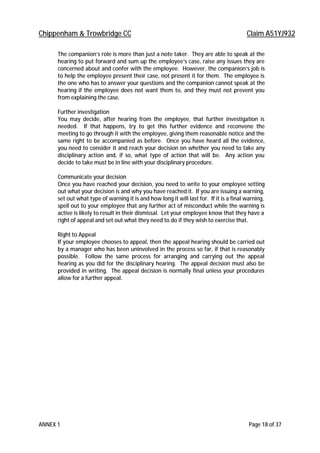 Chippenham & Trowbridge CC Claim A51YJ932
ANNEX 1 Page 18 of 37
The companion’s role is more than just a note taker. They are able to speak at the
hearing to put forward and sum up the employee’s case, raise any issues they are
concerned about and confer with the employee. However, the companion’s job is
to help the employee present their case, not present it for them. The employee is
the one who has to answer your questions and the companion cannot speak at the
hearing if the employee does not want them to, and they must not prevent you
from explaining the case.
Further investigation
You may decide, after hearing from the employee, that further investigation is
needed. If that happens, try to get this further evidence and reconvene the
meeting to go through it with the employee, giving them reasonable notice and the
same right to be accompanied as before. Once you have heard all the evidence,
you need to consider it and reach your decision on whether you need to take any
disciplinary action and, if so, what type of action that will be. Any action you
decide to take must be in line with your disciplinary procedure.
Communicate your decision
Once you have reached your decision, you need to write to your employee setting
out what your decision is and why you have reached it. If you are issuing a warning,
set out what type of warning it is and how long it will last for. If it is a final warning,
spell out to your employee that any further act of misconduct while the warning is
active is likely to result in their dismissal. Let your employee know that they have a
right of appeal and set out what they need to do if they wish to exercise that.
Right to Appeal
If your employee chooses to appeal, then the appeal hearing should be carried out
by a manager who has been uninvolved in the process so far, if that is reasonably
possible. Follow the same process for arranging and carrying out the appeal
hearing as you did for the disciplinary hearing. The appeal decision must also be
provided in writing. The appeal decision is normally final unless your procedures
allow for a further appeal.
 