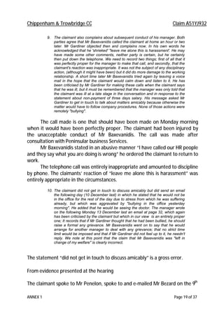 Chippenham & Trowbridge CC Claim A51YJ932
ANNEX 1 Page 19 of 37
9. The claimant also complains about subsequent conduct of his manager. Both
parties agree that Mr Baxevanidis called the claimant at home an hour or two
later. Mr Gardiner objected then and complains now. In his own words he
acknowledged that he 'shrieked' "leave me alone this is harassment'. He may
have made some other comments, neither party is certain, but he certainly
then put down the telephone. We need to record two things; first of all that it
was perfectly proper for the manager to make that call, and secondly, that the
claimant's reaction was inappropriate. It was not the subject of any disciplinary
action, (although it might have been) but it did do more damage to the working
relationship. A short time later Mr Baxevanidis tried again by leaving a voice
mail in the hope that the claimant would calm down and listen to it. He has
been criticised by Mr Gardiner for making these calls when the claimant says
that he was ill, but it must be remembered that the manager was only told that
the claimant was ill at a late stage in the conversation and in response to the
statement about non-payment of three days salary. His message asked Mr
Gardiner to get in touch to talk about matters amicably because otherwise the
matter would have to follow company procedures. None of those actions were
remotely "bullying".
The call made is one that should have been made on Monday morning
when it would have been perfectly proper. The claimant had been injured by
the unacceptable conduct of Mr Baxevanidis. The call was made after
consultation with Peninsular business Services.
Mr Baxevanidis stated in an abusive manner “I have called our HR people
and they say what you are doing is wrong” he ordered the claimant to return to
work.
The telephone call was entirely inappropriate and amounted to discipline
by phone. The claimants’ reaction of “leave me alone this is harassment” was
entirely appropriate in the circumstances.
10. The claimant did not get in touch to discuss amicably but did send an email
the following day (10 December last) in which he stated that he would not be
in the office for the rest of the day due to stress from which he was suffering
already, but which was aggravated by "bullying in the office yesterday
morning". He added that he would be seeing the doctor. The manager wrote
on the following Monday 13 December last an email at page 32, which again
has been criticised by the claimant but which in our view is an entirely proper
one; It records that if Mr Gardiner thought that he had been bullied, he should
raise a formal any grievance. Mr Baxevanidis went on to say that he would
arrange for another manager to deal with any grievance; that no strict time
limit would be imposed and that if Mr Gardiner did not feel up to it, he needn't
reply. We note at this point that the claim that Mr Baxevanidis was "left in
change of my welfare" is clearly incorrect.
The statement “did not get in touch to discuss amicably” is a gross error.
From evidence presented at the hearing
The claimant spoke to Mr Penelon, spoke to and e-mailed Mr Bezard on the 9th
 