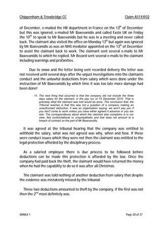 Chippenham & Trowbridge CC Claim A51YJ932
ANNEX 1 Page 20 of 37
of December, e-mailed the HR department in France on the 13th
of December
but this was ignored, e-mailed Mr Baxevanidis and called Exsto UK on Friday
the 10th
to speak to Mr Baxevanidis but he was in a meeting and never called
back. The claimant also visited the office on Monday 13th
but again was ignored
by Mr Baxevanidis as was an NHS mediator appointed on the 13th
of December
to assist the claimant back to work. The claimant sent several e-mails to Mr
Baxevanidis to which he replied. Mr Bezard sent several e-mails to the claimant
including warnings and profanities.
Due to snow and the letter being sent recorded delivery the letter was
not received until several days after the unjust investigations into the claimants
conduct and the unlawful deductions from salary which were done under the
instruction of Mr Baxevanidis by which time it was too late more damage had
been done!
11. The next thing that occurred is that the company did not include the three
days salary for the claimant, in the pay run of 15 December 2010. That is
precisely what the claimant was told would be done. The conclusion that, the
Tribunal reaches is that this was not a question of a company making an
unauthorised deduction, it was an organisation saying, we won’t pay you if
you don't come to work unless you have either agreed it advance or you are
sick. The correspondence about which the claimant also complains is in our
view. Not confrontational or unsympathetic and that does not amount to a
breach of contract on the part of Mr Baxevanidis.
It was agreed at the tribunal hearing that the company was entitled to
withhold the salary, what was not agreed was why, when and how. If these
were conduct issues which they were not then the claimant was entitled to the
legal protection afforded by the disciplinary process.
As a salaried employee there is due process to be followed before
deductions can be made this protection is afforded by the law. Once the
company had paid back the theft, the claimant would have returned the money
when he had the capability to do so it was after all Christmas.
The claimant was told nothing of another deduction from salary that despite
the evidence was mistakenly missed by the tribunal.
These two deductions amounted to theft by the company, if the first was not
then the 2nd
most definitely was.
 