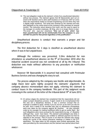 Chippenham & Trowbridge CC Claim A51YJ932
ANNEX 1 Page 21 of 37
12. The next allegation made by the claimant: is that of an unauthorised deduction
without due process. The claimant agrees that Mr Baxevanidis sent out an
email to Mr Gardiner and to other staff members on 8 February 2007 at a time
when the respondents traded as Dunlaw Engirieering Ltd and when they had
a slightly larger workforce. This email was received by the claimant and was
also displayed on the notice board at the company's then premises for several
months. The instruction about absence from work; and the need to report to
the manager (or another employee, Mr King, who is no longer there) is clear.
The email also says (our emphasis) "time out of work which has
been unauthorised will not be reimbursable from the company i.e. you
will NOT be paid for that period regardless of the justification".
Unauthorised absence is conduct that warrants a proper and fair
disciplinary process.
The first deduction for 3 days is classified as unauthorised absence
where it was in fact unpaid leave.
Although the evidence was presented, 5.5hrs deducted for non
attendance as unauthorised absence on the 9th
of December 2010 after the
industrial accident occurred was not considered at all by the tribunal. This
deduction was made without adherence to any procedure or notification
whatsoever.
However Mr Baxevanidis it is assumed had consulted with Peninsular
Business Services and was changing his story to suit.
The process adopted by the company was hostile and objectionable. As
Judge Owen later quite rightly accepted the claimants’ arguments that
company absence memorandum does not apply, referring the claimant to
conduct issues in the company handbook. This part of the Judgment needs
reviewing in the context of the letter of the tribunal dated 19th
of June 2012.
13. At various stages the claimant has complained that the respondents did not
adopt a proper disciplinary process. It again needs to be re-emphasised that
this was not a disciplinary decision, it was a common concept that an
employer is entitled to apply, namely if you do not turn up for work you will not
be paid. And it needs to be recorded also that no disciplinary proceedings
were ever taken by the company against Mr Gardiner. He was criticised
orally by his manager for making insufficient effort to get an earlier flight. But
such allegations were never pursued by the respondents by way of discipline
(although they could have been). The claimant acknowledged very fairly in
his evidence that the company was entitled to withhold payment but that he
objected to the process. That of course is not what the claimant was saying
during the course of the various grievance meetings or indeed in the ET1
application. The steps taken by the company were entirely appropriate, they
were permitted by the memorandum and the claimant was warned about them
 
