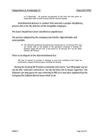 Chippenham & Trowbridge CC Claim A51YJ932
ANNEX 1 Page 22 of 37
on 9 December. He queried non-payment at the time and was given an
explanation after he paid received that the relevant payslip.
Unauthorised absence is conduct that warrants a proper disciplinary
process this is for the defence of the incapable employee.
The leave should have been classified as unpaid leave
The process adopted by the company was hostile, objectionable and
unacceptable.
14. The claimant's grievance procedure was commenced on 10 January 2011 and
we merely refer to the details of the grievance contained in Bundle R1
between pages 96 and 100. It was heard on 20 January 2011 by the Sales
Director, Mr Penelon.
There is no dispute in the aforementioned fact
We find no breach of contract or damage to trust and confidence that might be
contended in respect of that process, including the hearing.
During the hearing Mr Penelon constantly referred to “our HR people say we
can do this” and later referred to “we do not have the in house expertise” the
claimant can only guess he was referring to PBS as it was later explained by the
company Ms Galland did not know what to do.
 