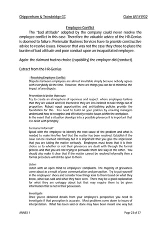 Chippenham & Trowbridge CC Claim A51YJ932
ANNEX 1 Page 23 of 37
Employee Conflict
The “bad attitude” adopted by the company could never resolve the
employee conflict in this case. Therefore the valuable advice of the HR-Genius
is doomed to failure. Peninsular Business Services have to provide constructive
advice to resolve issues. However that was not the case they chose to place the
burden of bad attitude and poor conduct upon an incapacitated employee.
Again: the claimant had no choice (capability) the employer did (conduct).
Extract from the HR-Genius
“Resolving Employee Conflict
Disputes between employees are almost inevitable simply because nobody agrees
with everybody all the time. However, there are things you can do to minimise the
impact of any dispute.
Prevention is better than cure
Try to create an atmosphere of openness and respect: where employees believe
that they are valued and feel listened to they are less inclined to take things out of
proportion. Robust equal opportunities and anti-bullying policies provide the
foundation for this. You need to build on your policies by ensuring managers
understand how to recognise and effectively resolve issues within the workplace.
In the event that a situation develops into a possible grievance it is important that
it is dealt with promptly.
Formal or Informal?
Speak with the employee to identify the root cause of the problem and what is
needed to make him/her feel that the matter has been resolved. Establish if the
issue can be resolved informally but it is important that you give the impression
that you are taking the matter seriously. Employees must know that it is their
choice as to whether or not their grievances are dealt with through the formal
process and that you are not trying to persuade them one way or the other. You
should also make it clear that if the matter cannot be resolved informally then a
formal procedure will still be open to them.
Listen
Listen with an open mind to employees’ complaints. The majority of grievances
come about as a result of poor communication and perception. Try to put yourself
in the employees’ shoes and consider how things look to them based on what they
know, what was said and what they have seen. There may be a good explanation
for what they are unhappy about but that may require them to be given
information that is not in their possession.
Investigate
Once you’ve obtained details from your employee’s perspective you need to
investigate if that perception is accurate. Most problems come down to issues of
interpretation. What has been said or done may have been meant one way but
 