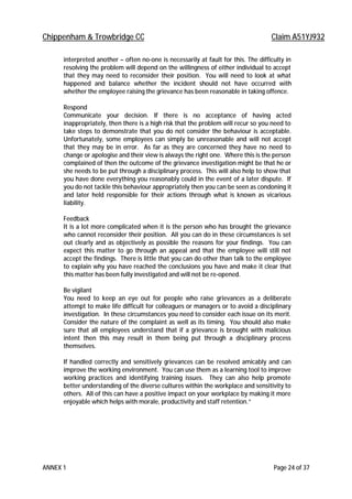Chippenham & Trowbridge CC Claim A51YJ932
ANNEX 1 Page 24 of 37
interpreted another – often no-one is necessarily at fault for this. The difficulty in
resolving the problem will depend on the willingness of either individual to accept
that they may need to reconsider their position. You will need to look at what
happened and balance whether the incident should not have occurred with
whether the employee raising the grievance has been reasonable in taking offence.
Respond
Communicate your decision. If there is no acceptance of having acted
inappropriately, then there is a high risk that the problem will recur so you need to
take steps to demonstrate that you do not consider the behaviour is acceptable.
Unfortunately, some employees can simply be unreasonable and will not accept
that they may be in error. As far as they are concerned they have no need to
change or apologise and their view is always the right one. Where this is the person
complained of then the outcome of the grievance investigation might be that he or
she needs to be put through a disciplinary process. This will also help to show that
you have done everything you reasonably could in the event of a later dispute. If
you do not tackle this behaviour appropriately then you can be seen as condoning it
and later held responsible for their actions through what is known as vicarious
liability.
Feedback
It is a lot more complicated when it is the person who has brought the grievance
who cannot reconsider their position. All you can do in these circumstances is set
out clearly and as objectively as possible the reasons for your findings. You can
expect this matter to go through an appeal and that the employee will still not
accept the findings. There is little that you can do other than talk to the employee
to explain why you have reached the conclusions you have and make it clear that
this matter has been fully investigated and will not be re-opened.
Be vigilant
You need to keep an eye out for people who raise grievances as a deliberate
attempt to make life difficult for colleagues or managers or to avoid a disciplinary
investigation. In these circumstances you need to consider each issue on its merit.
Consider the nature of the complaint as well as its timing. You should also make
sure that all employees understand that if a grievance is brought with malicious
intent then this may result in them being put through a disciplinary process
themselves.
If handled correctly and sensitively grievances can be resolved amicably and can
improve the working environment. You can use them as a learning tool to improve
working practices and identifying training issues. They can also help promote
better understanding of the diverse cultures within the workplace and sensitivity to
others. All of this can have a positive impact on your workplace by making it more
enjoyable which helps with morale, productivity and staff retention.”
 