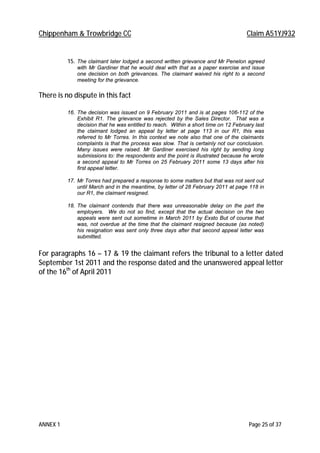 Chippenham & Trowbridge CC Claim A51YJ932
ANNEX 1 Page 25 of 37
15. The claimant later lodged a second written grievance and Mr Penelon agreed
with Mr Gardiner that he would deal with that as a paper exercise and issue
one decision on both grievances. The claimant waived his right to a second
meeting for the grievance.
There is no dispute in this fact
16. The decision was issued on 9 February 2011 and is at pages 106-112 of the
Exhibit R1. The grievance was rejected by the Sales Director. That was a
decision that he was entitled to reach. Within a short time on 12 February last
the claimant lodged an appeal by letter at page 113 in our R1, this was
referred to Mr Torres. In this context we note also that one of the claimants
complaints is that the process was slow. That is certainly not our conclusion.
Many issues were raised. Mr Gardiner exercised his right by sending long
submissions to: the respondents and the point is illustrated because he wrote
a second appeal to Mr Torres on 25 February 2011 some 13 days after his
first appeal letter.
17. Mr Torres had prepared a response to some matters but that was not sent out
until March and in the meantime, by letter of 28 February 2011 at page 118 in
our R1, the claimant resigned.
18. The claimant contends that there was unreasonable delay on the part the
employers. We do not so find, except that the actual decision on the two
appeals were sent out sometime in March 2011 by Exsto But of course that
was, not overdue at the time that the claimant resigned because (as noted)
his resignation was sent only three days after that second appeal letter was
submitted.
For paragraphs 16 – 17 & 19 the claimant refers the tribunal to a letter dated
September 1st 2011 and the response dated and the unanswered appeal letter
of the 16th
of April 2011
 