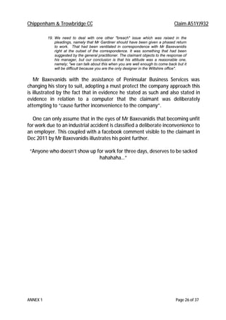 Chippenham & Trowbridge CC Claim A51YJ932
ANNEX 1 Page 26 of 37
19. We need to deal with one other "breach" issue which was raised in the
pleadings, namely that Mr Gardiner should have been given a phased return
to work. That had been ventilated in correspondence with Mr Baxevanidis
right at the outset of the correspondence. It was something that had been
suggested by the general practitioner. The claimant objects to the response of
his manager, but our conclusion is that his attitude was a reasonable one,
namely; "we can talk about this when you are well enough to come back but it
will be difficult because you are the only designer in the Wiltshire office".
Mr Baxevanids with the assistance of Peninsular Business Services was
changing his story to suit, adopting a must protect the company approach this
is illustrated by the fact that in evidence he stated as such and also stated in
evidence in relation to a computer that the claimant was deliberately
attempting to “cause further inconvenience to the company”.
One can only assume that in the eyes of Mr Baxevanidis that becoming unfit
for work due to an industrial accident is classified a deliberate inconvenience to
an employer. This coupled with a facebook comment visible to the claimant in
Dec 2011 by Mr Baxevanidis illustrates his point further.
“Anyone who doesn’t show up for work for three days, deserves to be sacked
hahahaha…”
 