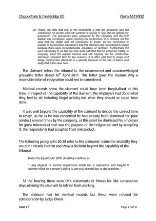 Chippenham & Trowbridge CC Claim A51YJ932
ANNEX 1 Page 27 of 37
20. Finally, we note that one of the complaints is that the grievance was left
unresolved. Of course what Mr Gardiner is saying is "you did not uphold my
grievance". The grievances were answered by the' company and the first
appeal was completed, again rejecting his contentions. It is certainly not the
case that the matter was left unresolved by Exsto. So our conclusion in
respect of constructive dismissal is that this claimant was not entitled to resign
because there were no fundamental breaches of contract. Furthermore if it
were necessary to so find we also quite satisfied that he acted too hastily in
resigning when the appeal process was still ongoing. So his constructive
dismissal complaint fails for two reasons. It is often said that to resign and
allege constructive dismissal is a gamble because of the risk of failure and
sadly that is the case here.
The claimant refers the tribunal to the unanswered and unacknowledged
grievance letter dated 16th
April 2011. This letter gives the reasons why a
reconsideration of resignation could not be considered.
Medical records show the claimant could have been hospitalised at this
time, in respect of the capability of the claimant the employers had done what
they had to do including illegal activity not what they should or could have
done.
It was well beyond the capability of the claimant to decide the correct time
to resign, as far as he was concerned he had already been dismissed for poor
conduct several times by the company, at this point he dismissed his employer
for gross misconduct that was the purpose of the resignation and by accepting
it, the respondents had accepted their misconduct.
The following paragraphs 20-28 refer to the claimants’ claims for disability they
are quite clearly in error and show a decision beyond the capability of the
tribunal.
Under the Equality Act 2010, disability is defined as:
“…any physical or mental impairment which has a substantial and long-term
adverse effect on a person's ability to carry out normal day-to-day activities.”
At the hearing there were Dr’s statements of fitness for 364 consecutive
days advising the claimant to refrain from working.
The claimant had his medical records but these were refused for
consideration by Judge Owen.
 