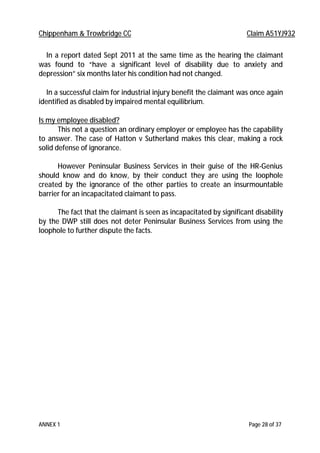 Chippenham & Trowbridge CC Claim A51YJ932
ANNEX 1 Page 28 of 37
In a report dated Sept 2011 at the same time as the hearing the claimant
was found to “have a significant level of disability due to anxiety and
depression” six months later his condition had not changed.
In a successful claim for industrial injury benefit the claimant was once again
identified as disabled by impaired mental equilibrium.
Is my employee disabled?
This not a question an ordinary employer or employee has the capability
to answer. The case of Hatton v Sutherland makes this clear, making a rock
solid defense of ignorance.
However Peninsular Business Services in their guise of the HR-Genius
should know and do know, by their conduct they are using the loophole
created by the ignorance of the other parties to create an insurmountable
barrier for an incapacitated claimant to pass.
The fact that the claimant is seen as incapacitated by significant disability
by the DWP still does not deter Peninsular Business Services from using the
loophole to further dispute the facts.
 