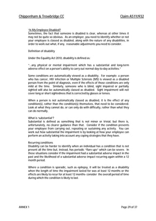 Chippenham & Trowbridge CC Claim A51YJ932
ANNEX 1 Page 29 of 37
“Is My Employee Disabled?
Sometimes, the fact that someone is disabled is clear, whereas at other times it
may not be quite so obvious. As an employer, you need to identify whether or not
your employee is classed as disabled, along with the nature of any disabilities, in
order to work out what, if any, reasonable adjustments you need to consider.
Definition of disability
Under the Equality Act 2010, disability is defined as:
“…any physical or mental impairment which has a substantial and long-term
adverse effect on a person's ability to carry out normal day-to-day activities.”
Some conditions are automatically viewed as a disability. For example: a person
who has cancer, HIV infection or Multiple Sclerosis (MS) is viewed as a disabled
person from the point of diagnosis, even if the effects of those conditions are only
mild at the time. Similarly, someone who is blind, sight impaired or partially
sighted will also be automatically classed as disabled. Sight impairment will not
cover long or short sightedness that is corrected by glasses or lenses.
When a person is not automatically classed as disabled, it is the effect of any
condition(s), rather than the condition(s) themselves, that need to be considered.
Look at what they cannot do, or can only do with difficulty, rather than what they
can do normally.
What is ‘substantial’?
Substantial is defined as something that is not minor or trivial, but there is,
unfortunately, no clearer guidance than that. Consider if the condition prevents
your employee from carrying out, repeating or sustaining any activity. You can
work out how substantial the impairment is by looking at how your employee can
perform an activity taking into account any coping strategies that they have.
Recurring conditions
Disability can be harder to identify when an individual has a condition that is not
present all the time but, instead, has periodic “flare ups” which can be severe. In
these situations consider if the impairment had a substantial adverse impact in the
past and the likelihood of a substantial adverse impact recurring again within a 12
month period.
Where a condition is sporadic, such as epilepsy, it will be treated as a disability
when the length of time the impairment lasted for was at least 12 months or the
effects are likely to recur for at least 12 months- consider the overall period of time
during which the condition is likely to last.
 