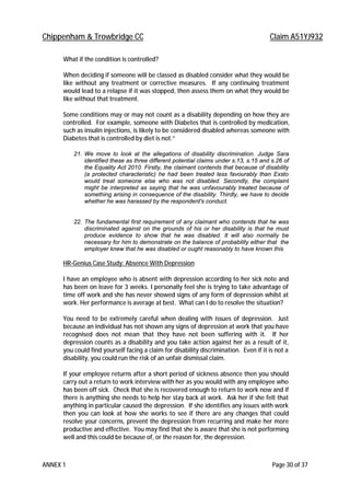 Chippenham & Trowbridge CC Claim A51YJ932
ANNEX 1 Page 30 of 37
What if the condition is controlled?
When deciding if someone will be classed as disabled consider what they would be
like without any treatment or corrective measures. If any continuing treatment
would lead to a relapse if it was stopped, then assess them on what they would be
like without that treatment.
Some conditions may or may not count as a disability depending on how they are
controlled. For example, someone with Diabetes that is controlled by medication,
such as insulin injections, is likely to be considered disabled whereas someone with
Diabetes that is controlled by diet is not.”
21. We move to look at the allegations of disability discrimination. Judge Sara
identified these as three different potential claims under s.13, s.15 and s.26 of
the Equality Act 2010. Firstly, the claimant contends that because of disability
(a protected characteristic) he had been treated less favourably than Exsto
would treat someone else who was not disabled. Secondly, the complaint
might be interpreted as saying that he was unfavourably treated because of
something arising in consequence of the disability. Thirdly, we have to decide
whether he was harassed by the respondent's conduct.
22. The fundamental first requirement of any claimant who contends that he was
discriminated against on the grounds of his or her disability is that he must
produce evidence to show that he was disabled. It will also normally be
necessary for him to demonstrate on the balance of probability either that the
employer knew that he was disabled or ought reasonably to have known this
HR-Genius Case Study: Absence With Depression
I have an employee who is absent with depression according to her sick note and
has been on leave for 3 weeks. I personally feel she is trying to take advantage of
time off work and she has never showed signs of any form of depression whilst at
work. Her performance is average at best. What can I do to resolve the situation?
You need to be extremely careful when dealing with issues of depression. Just
because an individual has not shown any signs of depression at work that you have
recognised does not mean that they have not been suffering with it. If her
depression counts as a disability and you take action against her as a result of it,
you could find yourself facing a claim for disability discrimination. Even if it is not a
disability, you could run the risk of an unfair dismissal claim.
If your employee returns after a short period of sickness absence then you should
carry out a return to work interview with her as you would with any employee who
has been off sick. Check that she is recovered enough to return to work now and if
there is anything she needs to help her stay back at work. Ask her if she felt that
anything in particular caused the depression. If she identifies any issues with work
then you can look at how she works to see if there are any changes that could
resolve your concerns, prevent the depression from recurring and make her more
productive and effective. You may find that she is aware that she is not performing
well and this could be because of, or the reason for, the depression.
 