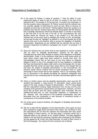 Chippenham & Trowbridge CC Claim A51YJ932
ANNEX 1 Page 32 of 37
26. In the report Dr Palmer is asked at question 7 "Has the effect of such
impairment lasted or likely to last for at least 12 months or the rest of the
claimant's life?". Her answer is "It may last over 12 months" (our emphasis). In
the final question about depression, Dr Palmer records that the claimant was
not currently capable of performing his work but was "likely to become so
(capable) at some time in the future". Putting together these two answers it is
perfectly clear that the medical report does not demonstrate that Mr Gardiner
had a disability (depression) which had already lasted 12 months or was likely
to last that time or for the rest of his life. In the circumstances the only
decision which the Tribunal can reach in this context is to find that this
claimant has not got even close to satisfying the burden on him. Accordingly,
we find that he was not "disabled" as defined in s.6 of the Equality Act at the
relevant time and is not therefore able to pursue the allegation of disability
discrimination. Specifically we are satisfied that the claimant did not have a
long-term impairment as defined in paragraph 2(1) of part 1 of schedule 1 of
the Act.
27. Since the claimant has not shown that he was disabled he cannot succeed
with his claim for disability discrimination. However for the sake of
completeness we make other findings in respect of the allegations of disability
discrimination. Firstly, it is the claimant's credit that he was honest about an
issue where others might have been inclined to re-write their story. He
acknowledged openly that he had never at any time before he resigned
alleged to Exsto or any of its managers that he was disabled or contended
that they had breached his rights under what is now the Equality Act. He also
accepted that they would not have been aware that he ever thought that he
had been the subject of disability discrimination; In the circumstances, the
claimant clearly cannot contend that his former employers knew or ought
reasonably to have known that he was disabled. That is: not surprising; there
are no documents in the Bundle pre-dating the claimant's resignation that
indicate that he was contending that he had been discriminated against in that
way.
28. There is a further reason why the disability discrimination claim must fail. Mr
Gardiner has supplied a huge amount of information about almost every
aspect of his case, except in respect of discrimination. The ET1 does allege
that the respondent's bullying, illegal deductions from his pay and the poor
handling of the grievances caused stress and depression. However, we have
found that all these (and the other) contentions were ill-founded. We are
satisfied that there was no less favourable treatment or harassment of
the claimant that was because of the protected characteristic; was less
favourable than any comparator or was because of something arising in
consequence of his medical condition.
29. For all the above reasons therefore, the allegation of disability discrimination
is dismissed.
30. We turn to deal with the allegation of race discrimination. Once again we have
been assisted by Judge Sara's summary of the issues. Our conclusion is that
the respondents did not treat the claimant less favourably than they would
have treated a French person, nor did they apply a provision which had a
disparate effect on the claimant as an `English speaker. The latter allegation
relates to the fact that the grievance interview was conducted by Mr Penelon
and the appeal by Mr Torres, the Chief Executive. For both of them French is
their first language. Our reasons for this conclusion are as follows.
 