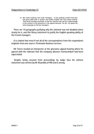 Chippenham & Trowbridge CC Claim A51YJ932
ANNEX 1 Page 33 of 37
31. We heard evidence from both managers. It was perfectly evident that they
had good skills both in spoken and written English We have heard nothing.
That would remotely persuade us that the claimant was put at a disadvantage
in the conduct of the grievance or the appeal because he did not speak the
same language as the two managers.
There are 10 paragraphs justifying why the claimant was not disabled when
clearly he is, and this flimsy statement to justify the English speaking ability of
the French managers.
It is evident that most if not all of the correspondence from the respondents
originate from one source: Peninsular Business services.
Mr Torres needed an interpreter at the grievance appeal hearing where he
agreed with the claimant that the company absence memorandum had been
superseded.
Despite being excused from proceedings by Judge Sara his witness
statement was written by Mr Reynolds of PBS and is wrong.
 