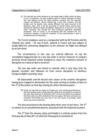 Chippenham & Trowbridge CC Claim A51YJ932
ANNEX 1 Page 34 of 37
32. The claimant has made reference to one single state of affairs which he relies
on as a comparison. He gave evidence about a French employee of Exsto
who was delayed during the flight problems resulting from the Icelandic
volcanic ash situation, several months ago. It was clear, however, that the
problem and its solution were entirely different from what occurred in Mr
Gardiner's case. First of all the grounding of aircraft lasted several days;
whereas Mr Gardiner's flight cancellation happened as a result of a one day
strike. Secondly, and crucially the other employee apparently requested
assistance. That of course is not something that this claimant did. Our
conclusion, therefore, is that the contention of race discrimination is also ill
founded and will be dismissed.
The French employee used as a comparator both by Mr Penelon and the
Tribunal was unfair – he was French, worked in France and was subject of
totally different contractual obligations to the claimant, his flight was delayed
by an ash cloud.
The circumstances in this case are entirely different. To say the
cancellation happened due to a one day strike is correct, however to compare
precisely timed industrial action designed to cause the maximum amount of
disruption to a cloud of dust is incorrect.
The one day strike was timed to coincide with a very busy time for
Spanish travellers and followed on from severe disruption to Northern
European flights caused by snow.
Mr Baxevanidis and Mr Bezard were aware of the weather disruptions
having been trapped in Amsterdam for the week arriving in London at 8am on
the 3rd
of December on that day missing the office Christmas party.
33.Finally we deal with the claims for holiday pay: and unauthorised deductions.
We have already made a finding that the claimant as not entitled to be paid for
the three days absence in December 2010. He has not offered any evidence
that there were any other deductions from his wages. We have not heard any
contention that holiday pay was due to him and unpaid. Accordingly, these
claims also will be dismissed.
The facts presented at the hearing show there were in fact three. The 2nd
in relation to an unauthorised absence associated with the industrial accident.
The 3rd
from the January salary and finally it is entirely unclear from the
final pay slip of May 2011 of what the final payment consisted of.
 