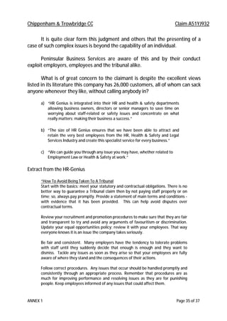 Chippenham & Trowbridge CC Claim A51YJ932
ANNEX 1 Page 35 of 37
It is quite clear form this judgment and others that the presenting of a
case of such complex issues is beyond the capability of an individual.
Peninsular Business Services are aware of this and by their conduct
exploit employers, employees and the tribunal alike.
What is of great concern to the claimant is despite the excellent views
listed in its literature this company has 26,000 customers, all of whom can sack
anyone whenever they like, without calling anybody in?
a) “HR Genius is integrated into their HR and health & safety departments
allowing business owners, directors or senior managers to save time on
worrying about staff-related or safety issues and concentrate on what
really matters; making their business a success.”
b) “The size of HR Genius ensures that we have been able to attract and
retain the very best employees from the HR, Health & Safety and Legal
Services Industry and create this specialist service for every business.”
c) “We can guide you through any issue you may have, whether related to
Employment Law or Health & Safety at work.”
Extract from the HR-Genius
“How To Avoid Being Taken To A Tribunal
Start with the basics: meet your statutory and contractual obligations. There is no
better way to guarantee a Tribunal claim then by not paying staff properly or on
time; so, always pay promptly. Provide a statement of main terms and conditions -
with evidence that it has been provided. This can help avoid disputes over
contractual terms.
Review your recruitment and promotion procedures to make sure that they are fair
and transparent to try and avoid any arguments of favouritism or discrimination.
Update your equal opportunities policy; review it with your employees. That way
everyone knows it is an issue the company takes seriously.
Be fair and consistent. Many employers have the tendency to tolerate problems
with staff until they suddenly decide that enough is enough and they want to
dismiss. Tackle any issues as soon as they arise so that your employees are fully
aware of where they stand and the consequences of their actions.
Follow correct procedures. Any issues that occur should be handled promptly and
consistently through an appropriate process. Remember that procedures are as
much for improving performance and resolving issues as they are for punishing
people. Keep employees informed of any issues that could affect them.
 