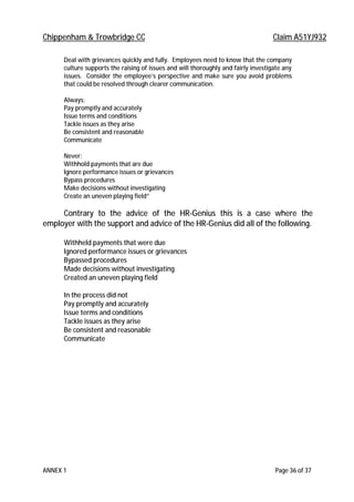 Chippenham & Trowbridge CC Claim A51YJ932
ANNEX 1 Page 36 of 37
Deal with grievances quickly and fully. Employees need to know that the company
culture supports the raising of issues and will thoroughly and fairly investigate any
issues. Consider the employee’s perspective and make sure you avoid problems
that could be resolved through clearer communication.
Always:
Pay promptly and accurately
Issue terms and conditions
Tackle issues as they arise
Be consistent and reasonable
Communicate
Never:
Withhold payments that are due
Ignore performance issues or grievances
Bypass procedures
Make decisions without investigating
Create an uneven playing field”
Contrary to the advice of the HR-Genius this is a case where the
employer with the support and advice of the HR-Genius did all of the following.
Withheld payments that were due
Ignored performance issues or grievances
Bypassed procedures
Made decisions without investigating
Created an uneven playing field
In the process did not
Pay promptly and accurately
Issue terms and conditions
Tackle issues as they arise
Be consistent and reasonable
Communicate
 