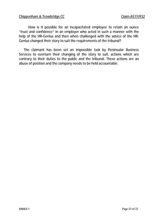 Chippenham & Trowbridge CC Claim A51YJ932
ANNEX 1 Page 37 of 37
How is it possible for an incapacitated employee to retain an ounce
“trust and confidence” in an employer who acted in such a manner with the
help of the HR-Genius and then when challenged with the advice of the HR-
Genius changed their story to suit the requirements of the tribunal?
The claimant has been set an impossible task by Peninsular Business
Services to overturn their changing of the story to suit, actions which are
contrary to their duties to the public and the tribunal. These actions are an
abuse of position and the company needs to be held accountable.
 