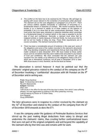 Chippenham & Trowbridge CC Claim A51YJ932
ANNEX 1 Page 4 of 37
2. The conflict on the facts has to be resolved by the Tribunal. We will begin by
dealing with issues relevant to the contention of constructive unfair dismissal.
The claimant set out the core allegations in paragraph 5.2 of his ET1. There
are various matters capable individually or collectively of amounting to a
fundamental breach or breaches of contract. We remind ourselves that the
burden is on a claimant to satisfy us of three matters on the balance of
probability if he is to show that he was constructively dismissed. Firstly, he
must prove that there were individual or collective breaches which amounted
to a fundamental breach of contract (which in this case is asserted to be the
duty of trust and confidence). Secondly, a claimant must show that he
resigned entirely or mainly because of that and thirdly, he must prove that he
did not act too hastily or delay too long. Those three requirements are of
course cumulative. The claimant must prove all three.
3. There has been a considerable amount of evidence in this case and some of
the allegations and some of the matters recorded in the claimant's documents
offer long standing complaints and resentments that go back long before this
matter surfaced in early December 2010. We have looked at those earlier
issues and do not believe that they were matters that amounted to any breach
of trust and confidence. We have concluded that the claimant can only
succeed if he 'can satisfy us by reference to the allegations made in the ET1,
which are in themselves numerous, but all arise in December 2010 or later.
With those issues in mind, therefore, we find the facts as follows.
The observation is correct however it must be pointed out that the
claimants’ original grievance related to the conduct of the company on the 9th
of December involving a “confidential” discussion with Mr Penelon on the 9th
of December and in writing was:
From: Doug Gardiner
Sent: 10 December 2010 06:41
To:John Baxevanidis
Subject: Sickness
Dear John
I will not be in the office for the rest of the day due to stress, from which I was suffering
already, but was aggravated by bullying in the office yesterday morning.
I will be seeing my Doctor at 10:30am today.
Kind Regards,
Doug GARDINER.
The later grievances were in response to a letter received by the claimant on
the 16th
of December and related to the conduct of the company from the 6th
of December 2010 onwards as does the ET1.
It was the company under the guidance of Peninsular Business Services that
stirred up the past making illegal deductions from salary to disrupt and
undermine the claimants’ claims, thus creating further confrontational issues
that were not part of the original complaints and well beyond the capability of
the claimant who by that time was and remains unfit for work.
 