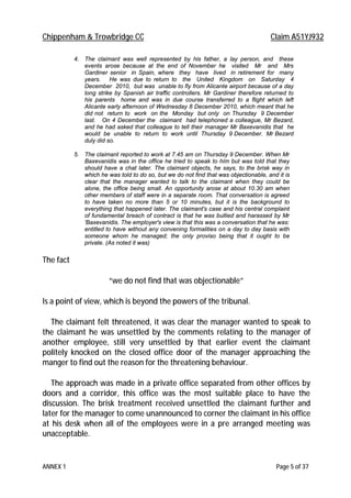 Chippenham & Trowbridge CC Claim A51YJ932
ANNEX 1 Page 5 of 37
4. The claimant was well represented by his father, a lay person, and these
events arose because at the end of November he visited Mr and Mrs
Gardiner senior in Spain, where they have lived in retirement for many
years. He was due to return to the United Kingdom on Saturday 4
December 2010, but was unable to fly from Alicante airport because of a day
long strike by Spanish air traffic controllers. Mr Gardiner therefore returned to
his parents home and was in due course transferred to a flight which left
Alicante early afternoon of Wednesday 8 December 2010, which meant that he
did not return to work on the Monday but only on Thursday 9 December
last. On 4 December the claimant had telephoned a colleague, Mr Bezard,
and he had asked that colleague to tell their manager Mr Baxevanidis that he
would be unable to return to work until Thursday 9 December. Mr Bezard
duly did so.
5. The claimant reported to work at 7.45 am on Thursday 9 December. When Mr
Baxevanidis was in the office he tried to speak to him but was told that they
should have a chat later. The claimant objects, he says, to the brisk way in
which he was told to do so, but we do not find that was objectionable, and it is
clear that the manager wanted to talk to the claimant when they could be
alone, the office being small. An opportunity arose at about 10.30 am when
other members of staff were in a separate room. That conversation is agreed
to have taken no more than 5 or 10 minutes, but it is the background to
everything that happened later. The claimant's case and his central complaint
of fundamental breach of contract is that he was bullied and harassed by Mr
'Baxevanidis. The employer's view is that this was a conversation that he was:
entitled to have without any convening formalities on a day to day basis with
someone whom he managed; the only proviso being that it ought to be
private. (As noted it was)
The fact
“we do not find that was objectionable”
Is a point of view, which is beyond the powers of the tribunal.
The claimant felt threatened, it was clear the manager wanted to speak to
the claimant he was unsettled by the comments relating to the manager of
another employee, still very unsettled by that earlier event the claimant
politely knocked on the closed office door of the manager approaching the
manger to find out the reason for the threatening behaviour.
The approach was made in a private office separated from other offices by
doors and a corridor, this office was the most suitable place to have the
discussion. The brisk treatment received unsettled the claimant further and
later for the manager to come unannounced to corner the claimant in his office
at his desk when all of the employees were in a pre arranged meeting was
unacceptable.
 