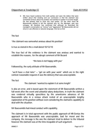 Chippenham & Trowbridge CC Claim A51YJ932
ANNEX 1 Page 6 of 37
6. We have heard evidence from both parties and seen the letters that were
written about that meeting and our conclusion is that the claimant was
somewhat anxious about his position and wanted to explain it at some length.
He had already tried to have this chat earlier, On the other hand Mr
Baxevanidis wanted to tell the claimant why he, the Manager, was very
unhappy. Mr Gardiner has confirmed that although he described the
manager's conversation as "vicious" and "aggressive" Mr Baxevanidis did not
shout or use offensive or abusive language. And we so find.
The fact
“the claimant was somewhat anxious about his position”
Is true as stated in the e-mail dated 10/12/10
The true fact of the evidence is the claimant was anxious and wanted to
establish the reasons.. for the abrupt comment of Mr Bezard
“the boss is not happy with you”
Followed by, the surly attitude of Mr Baxevanidis.
“we’ll have a chat later” – “get on with your work” which are in the right
context reasonable requests it was the delivery that was unacceptable.
The fact
The claimant “wanted to explain it at some length”
Is also an error, and is based upon the statement of Mr Baxevanidis written a
full week after the event and unlawful salary deductions, in truth the claimant
was rendered virtually speechless by the unwelcome advances of Mr
Baxevanidis who in a vicious attack reeled of an unacceptable lengthy
explanation of his position without even considering the claimants capability to
deal with the situation.
Mr Baxevanidis had mixed conduct with capability.
The claimant is in total agreement with the public approach of HR-Genius the
approach of Mr Baxavanidis was unacceptable, bad for moral and the
company, the message is the one the claimant tried to deliver to the tribunal
however the claimant was at the time incapable of such argument.
 