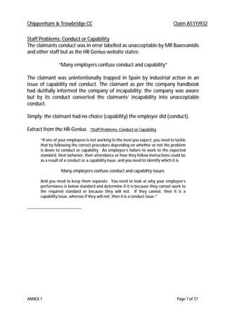 Chippenham & Trowbridge CC Claim A51YJ932
ANNEX 1 Page 7 of 37
Staff Problems: Conduct or Capability
The claimants conduct was in error labelled as unacceptable by MR Baxevanidis
and other staff but as the HR Genius website states:
“Many employers confuse conduct and capability”
The claimant was unintentionally trapped in Spain by industrial action in an
issue of capability not conduct. The claimant as per the company handbook
had dutifully informed the company of incapability; the company was aware
but by its conduct converted the claimants’ incapability into unacceptable
conduct.
Simply: the claimant had no choice (capability) the employer did (conduct).
Extract from the HR-Genius “Staff Problems: Conduct or Capability
“If one of your employees is not working to the level you expect, you need to tackle
that by following the correct procedure depending on whether or not the problem
is down to conduct or capability. An employee’s failure to work to the expected
standard, their behavior, their attendance or how they follow instructions could be
as a result of a conduct or a capability issue, and you need to identify which it is.
Many employers confuse conduct and capability issues
And you need to keep them separate. You need to look at why your employee’s
performance is below standard and determine if it is because they cannot work to
the required standard or because they will not. If they cannot, then it is a
capability issue, whereas if they will not, then it is a conduct issue.”
 