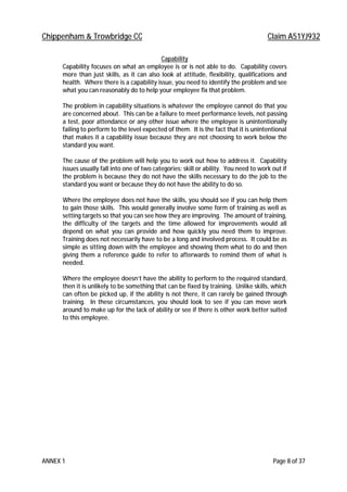 Chippenham & Trowbridge CC Claim A51YJ932
ANNEX 1 Page 8 of 37
Capability
Capability focuses on what an employee is or is not able to do. Capability covers
more than just skills, as it can also look at attitude, flexibility, qualifications and
health. Where there is a capability issue, you need to identify the problem and see
what you can reasonably do to help your employee fix that problem.
The problem in capability situations is whatever the employee cannot do that you
are concerned about. This can be a failure to meet performance levels, not passing
a test, poor attendance or any other issue where the employee is unintentionally
failing to perform to the level expected of them. It is the fact that it is unintentional
that makes it a capability issue because they are not choosing to work below the
standard you want.
The cause of the problem will help you to work out how to address it. Capability
issues usually fall into one of two categories: skill or ability. You need to work out if
the problem is because they do not have the skills necessary to do the job to the
standard you want or because they do not have the ability to do so.
Where the employee does not have the skills, you should see if you can help them
to gain those skills. This would generally involve some form of training as well as
setting targets so that you can see how they are improving. The amount of training,
the difficulty of the targets and the time allowed for improvements would all
depend on what you can provide and how quickly you need them to improve.
Training does not necessarily have to be a long and involved process. It could be as
simple as sitting down with the employee and showing them what to do and then
giving them a reference guide to refer to afterwards to remind them of what is
needed.
Where the employee doesn’t have the ability to perform to the required standard,
then it is unlikely to be something that can be fixed by training. Unlike skills, which
can often be picked up, if the ability is not there, it can rarely be gained through
training. In these circumstances, you should look to see if you can move work
around to make up for the lack of ability or see if there is other work better suited
to this employee.
 