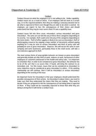 Chippenham & Trowbridge CC Claim A51YJ932
ANNEX 1 Page 9 of 37
Conduct
Conduct focuses on what the employee is or is not willing to do. Unlike capability,
conduct issues are as a result of choice. If an employee will not work in a certain
way, or to the required standard, then they are making a conscious decision not to
do what is expected of them even though they are able to do what is wanted. An
employee can expect to face the consequences of their choice and should
understand that they may be more severe than if it was a capability issue.
Conduct issues fall into three areas: misconduct, serious misconduct and gross
misconduct. The same act can fall into any of these three categories depending on
its severity. For example, theft could come into any of the categories depending on
the items stolen. Theft of office supplies is likely to be seen as misconduct, theft of
photocopying resources by copying a large number of documents without paying
anything for it may be seen as serious misconduct and theft of petty cash will
probably be seen as gross misconduct. However, this will not be the same in each
company and some businesses, particularly those in the retail sector, will take a
zero tolerance approach to theft.
The most serious forms of unacceptable behavior are known as gross misconduct
and generally include acts like theft at work, violence at work, harassment of other
employees or customers and breach of the health and safety rules. It is important
to remember that, in order to be considered as gross misconduct, the behavior has
to be of the sort that is so severe that, if found, will bring the contract to an
immediate end. For this reason, issues that can be considered as misconduct in
some industries may be considered as gross misconduct in others. If the working
relationship can still continue, then it will be misconduct or serious misconduct
depending on the severity of the issue.
An important factor for misconduct is that your employees should understand the
possible consequences of their actions. As misconduct is about choice, you need to
make sure that they understand the choice that they are making. They need to
decide if they are prepared to risk the consequences of not doing what is expected
of them. If they could not be reasonably expected to know that what they are
doing is wrong then it will not be a conduct issue.
 