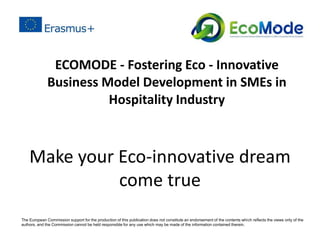 Make your Eco-innovative dream
come true
ECOMODE - Fostering Eco - Innovative
Business Model Development in SMEs in
Hospitality Industry
The European Commission support for the production of this publication does not constitute an endorsement of the contents which reﬂects the views only of the
authors, and the Commission cannot be held responsible for any use which may be made of the information contained therein.
 