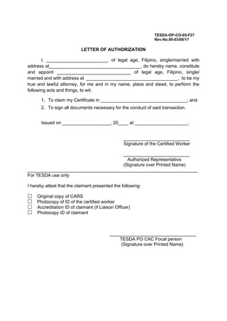 TESDA-OP-CO-05-F27
Rev.No.00-03/08/17
LETTER OF AUTHORIZATION
I, ________________________, of legal age, Filipino, single/married with
address at____________________________________, do hereby name, constitute
and appoint _____________________________ of legal age, Filipino, single/
married and with address at ____________________________________, to be my
true and lawful attorney, for me and in my name, place and stead, to perform the
following acts and things, to wit:
1. To claim my Certificate in __________________________________; and
2. To sign all documents necessary for the conduct of said transaction.
Issued on ___________________, 20____ at _____________________.
__________________________
Signature of the Certified Worker
__________________________
Authorized Representative
(Signature over Printed Name)
___________________________________________________________________
For TESDA use only
I hereby attest that the claimant presented the following:
Original copy of CARS
 Photocopy of ID of the certified worker
Accreditation ID of claimant (if Liaison Officer)
Photocopy ID of claimant
__________________________________
TESDA PO CAC Focal person
(Signature over Printed Name)
 