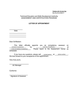 TESDA-OP-CO-05-F28
Rev.No.00-03/08/17
Technical Education and Skills Development Authority
ASSESSMENT AND CERTIFICATION PROGRAM
LETTER OF APPOINTMENT
_______________
Date
___________________
___________________
___________________
Dear Sir/Madam:
This letter officially appoints you as competency assessor on
___________________ for _______________________________ at
________________________. Please report to the Assessment Center as
scheduled.
If you have any questions, please call _____________ at _______________.
We look forward to your acceptance of this appointment.
Very truly yours,
______________________
AC Manager
Conforme:
_____________________
Signature of Assessor
(schedule of assessment)
( name and address of assessment
center )center)
(contact person) (phone number)
(state title of Qualification)
 
