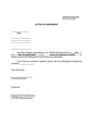 TESDA-OP-CO-05-F29
Rev.No.00-03/08/17
LETTER OF ASSIGNMENT
_________________
Date
___________________
___________________
___________________
___________________:
This letter officially designates you as TESDA Representative on (__Date __)
for ( Title of Qualification ) at ( name and address of AC/AV ).
Please report to the Assessment Center/Venue as scheduled.
If you have any questions/ queries, please call the undersigned at telephone
number/s ______________.
Very truly yours,
____________________
Provincial Director
Conforme:
_____________________
Signature over printed name
of TESDA Representative
 