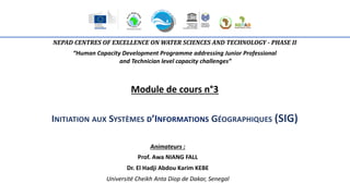 NEPAD CENTRES OF EXCELLENCE ON WATER SCIENCES AND TECHNOLOGY - PHASE II
“Human Capacity Development Programme addressing Junior Professional
and Technician level capacity challenges”
Module de cours n°3
INITIATION AUX SYSTÈMES D’INFORMATIONS GÉOGRAPHIQUES (SIG)
Animateurs :
Prof. Awa NIANG FALL
Dr. El Hadji Abdou Karim KEBE
Université Cheikh Anta Diop de Dakar, Senegal
 