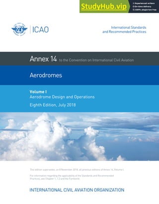 INTERNATIONAL CIVIL AVIATION ORGANIZATION
Annex14
Practices, see Chapter 1, 1.2 and the Foreword.
For information regarding the applicability of the Standards and Recommended
This edition supersedes, on 8 November 2018, all previous editions of Annex 14, Volume I.
Volume I
Aerodrome Design and Operations
Eighth Edition, July 2018
to the Convention on International Civil Aviation
Aerodromes
International Standards
and Recommended Practices
 