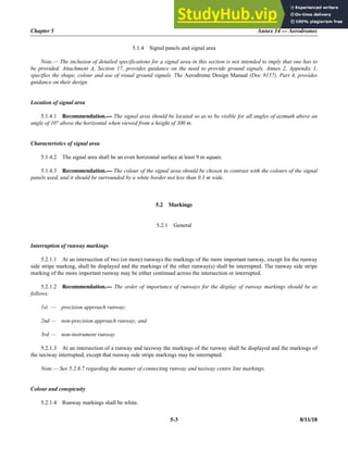 Chapter 5 Annex 14 — Aerodromes
5-3 8/11/18
5.1.4 Signal panels and signal area
Note.— The inclusion of detailed specifications for a signal area in this section is not intended to imply that one has to
be provided. Attachment A, Section 17, provides guidance on the need to provide ground signals. Annex 2, Appendix 1,
specifies the shape, colour and use of visual ground signals. The Aerodrome Design Manual (Doc 9157), Part 4, provides
guidance on their design.
Location of signal area
5.1.4.1 Recommendation.— The signal area should be located so as to be visible for all angles of azimuth above an
angle of 10° above the horizontal when viewed from a height of 300 m.
Characteristics of signal area
5.1.4.2 The signal area shall be an even horizontal surface at least 9 m square.
5.1.4.3 Recommendation.— The colour of the signal area should be chosen to contrast with the colours of the signal
panels used, and it should be surrounded by a white border not less than 0.3 m wide.
5.2 Markings
5.2.1 General
Interruption of runway markings
5.2.1.1 At an intersection of two (or more) runways the markings of the more important runway, except for the runway
side stripe marking, shall be displayed and the markings of the other runway(s) shall be interrupted. The runway side stripe
marking of the more important runway may be either continued across the intersection or interrupted.
5.2.1.2 Recommendation.— The order of importance of runways for the display of runway markings should be as
follows:
1st — precision approach runway;
2nd — non-precision approach runway; and
3rd — non-instrument runway.
5.2.1.3 At an intersection of a runway and taxiway the markings of the runway shall be displayed and the markings of
the taxiway interrupted, except that runway side stripe markings may be interrupted.
Note.— See 5.2.8.7 regarding the manner of connecting runway and taxiway centre line markings.
Colour and conspicuity
5.2.1.4 Runway markings shall be white.
 