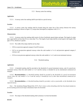 Annex 14 — Aerodromes Volume I
8/11/18 5-6
5.2.3 Runway centre line marking
Application
5.2.3.1 A runway centre line marking shall be provided on a paved runway.
Location
5.2.3.2 A runway centre line marking shall be located along the centre line of the runway between the runway
designation markings as shown in Figure 5-2, except when interrupted in compliance with 5.2.1.1.
Characteristics
5.2.3.3 A runway centre line marking shall consist of a line of uniformly spaced stripes and gaps. The length of a stripe
plus a gap shall be not less than 50 m or more than 75 m. The length of each stripe shall be at least equal to the length of the
gap or 30 m, whichever is greater.
5.2.3.4 The width of the stripes shall be not less than:
— 0.90 m on precision approach category II and III runways;
— 0.45 m on non-precision approach runways where the code number is 3 or 4, and precision approach category I
runways; and
— 0.30 m on non-precision approach runways where the code number is 1 or 2, and on non-instrument runways.
5.2.4 Threshold marking
Application
5.2.4.1 A threshold marking shall be provided at the threshold of a paved instrument runway, and of a paved non-
instrument runway where the code number is 3 or 4 and the runway is intended for use by international commercial air
transport.
5.2.4.2 Recommendation.— A threshold marking should be provided at the threshold of a paved non-instrument
runway where the code number is 3 or 4 and the runway is intended for use by other than international commercial air
transport.
5.2.4.3 Recommendation.— A threshold marking should be provided, so far as practicable, at the thresholds of an
unpaved runway.
Note.— The Aerodrome Design Manual (Doc 9157), Part 4, shows a form of marking which has been found satisfactory
for the marking of downward slopes immediately before the threshold.
Location
5.2.4.4 The stripes of the threshold marking shall commence 6 m from the threshold.
 