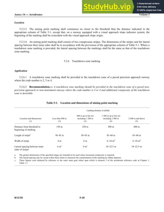 Annex 14 — Aerodromes Volume I
8/11/18 5-10
Location
5.2.5.3 The aiming point marking shall commence no closer to the threshold than the distance indicated in the
appropriate column of Table 5-1, except that, on a runway equipped with a visual approach slope indicator system, the
beginning of the marking shall be coincident with the visual approach slope origin.
5.2.5.4 An aiming point marking shall consist of two conspicuous stripes. The dimensions of the stripes and the lateral
spacing between their inner sides shall be in accordance with the provisions of the appropriate column of Table 5-1. Where a
touchdown zone marking is provided, the lateral spacing between the markings shall be the same as that of the touchdown
zone marking.
5.2.6 Touchdown zone marking
Application
5.2.6.1 A touchdown zone marking shall be provided in the touchdown zone of a paved precision approach runway
where the code number is 2, 3 or 4.
5.2.6.2 Recommendation.— A touchdown zone marking should be provided in the touchdown zone of a paved non-
precision approach or non-instrument runway where the code number is 3 or 4 and additional conspicuity of the touchdown
zone is desirable.
Table 5-1. Location and dimensions of aiming point marking
Landing distance available
Location and dimensions
(1)
Less than 800 m
(2)
800 m up to but not
including 1 200 m
(3)
1 200 m up to but not
including 2 400 m
(4)
2 400 m and above
(5)
Distance from threshold to
beginning of marking
150 m 250 m 300 m 400 m
Length of stripea
30–45 m 30–45 m 45–60 m 45–60 m
Width of stripe 4 m 6 m 6–10 mb
6–10 mb
Lateral spacing between inner
sides of stripes
6 mc
9 mc
18–22.5 m 18–22.5 m
a. The greater dimensions of the specified ranges are intended to be used where increased conspicuity is required.
b. The lateral spacing may be varied within these limits to minimize the contamination of the marking by rubber deposits.
c. These figures were deduced by reference to the outer main gear wheel span which is element 2 of the aerodrome reference code at Chapter 1,
Table 1-1.
 
