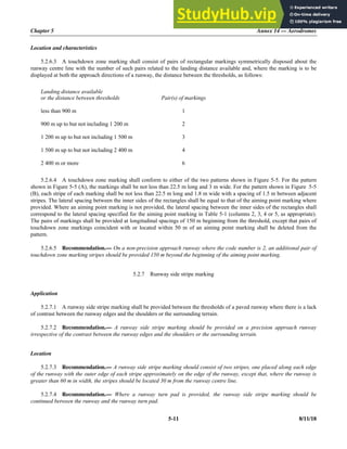 Chapter 5 Annex 14 — Aerodromes
5-11 8/11/18
Location and characteristics
5.2.6.3 A touchdown zone marking shall consist of pairs of rectangular markings symmetrically disposed about the
runway centre line with the number of such pairs related to the landing distance available and, where the marking is to be
displayed at both the approach directions of a runway, the distance between the thresholds, as follows:
Landing distance available
or the distance between thresholds Pair(s) of markings
less than 900 m 1
900 m up to but not including 1 200 m 2
1 200 m up to but not including 1 500 m 3
1 500 m up to but not including 2 400 m 4
2 400 m or more 6
5.2.6.4 A touchdown zone marking shall conform to either of the two patterns shown in Figure 5-5. For the pattern
shown in Figure 5-5 (A), the markings shall be not less than 22.5 m long and 3 m wide. For the pattern shown in Figure 5-5
(B), each stripe of each marking shall be not less than 22.5 m long and 1.8 m wide with a spacing of 1.5 m between adjacent
stripes. The lateral spacing between the inner sides of the rectangles shall be equal to that of the aiming point marking where
provided. Where an aiming point marking is not provided, the lateral spacing between the inner sides of the rectangles shall
correspond to the lateral spacing specified for the aiming point marking in Table 5-1 (columns 2, 3, 4 or 5, as appropriate).
The pairs of markings shall be provided at longitudinal spacings of 150 m beginning from the threshold, except that pairs of
touchdown zone markings coincident with or located within 50 m of an aiming point marking shall be deleted from the
pattern.
5.2.6.5 Recommendation.— On a non-precision approach runway where the code number is 2, an additional pair of
touchdown zone marking stripes should be provided 150 m beyond the beginning of the aiming point marking.
5.2.7 Runway side stripe marking
Application
5.2.7.1 A runway side stripe marking shall be provided between the thresholds of a paved runway where there is a lack
of contrast between the runway edges and the shoulders or the surrounding terrain.
5.2.7.2 Recommendation.— A runway side stripe marking should be provided on a precision approach runway
irrespective of the contrast between the runway edges and the shoulders or the surrounding terrain.
Location
5.2.7.3 Recommendation.— A runway side stripe marking should consist of two stripes, one placed along each edge
of the runway with the outer edge of each stripe approximately on the edge of the runway, except that, where the runway is
greater than 60 m in width, the stripes should be located 30 m from the runway centre line.
5.2.7.4 Recommendation.— Where a runway turn pad is provided, the runway side stripe marking should be
continued between the runway and the runway turn pad.
 