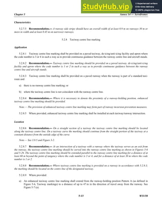 Chapter 5 Annex 14 — Aerodromes
5-13 8/11/18
Characteristics
5.2.7.5 Recommendation.— A runway side stripe should have an overall width of at least 0.9 m on runways 30 m or
more in width and at least 0.45 m on narrower runways.
5.2.8 Taxiway centre line marking
Application
5.2.8.1 Taxiway centre line marking shall be provided on a paved taxiway, de-icing/anti-icing facility and apron where
the code number is 3 or 4 in such a way as to provide continuous guidance between the runway centre line and aircraft stands.
5.2.8.2 Recommendation.— Taxiway centre line marking should be provided on a paved taxiway, de-icing/anti-icing
facility and apron where the code number is 1 or 2 in such a way as to provide continuous guidance between the runway
centre line and aircraft stands.
5.2.8.3 Taxiway centre line marking shall be provided on a paved runway when the runway is part of a standard taxi-
route and:
a) there is no runway centre line marking; or
b) where the taxiway centre line is not coincident with the runway centre line.
5.2.8.4 Recommendation.— Where it is necessary to denote the proximity of a runway-holding position, enhanced
taxiway centre line marking should be provided.
Note.— The provision of enhanced taxiway centre line marking may form part of runway incursion prevention measures.
5.2.8.5 Where provided, enhanced taxiway centre line marking shall be installed at each taxiway/runway intersection.
Location
5.2.8.6 Recommendation.— On a straight section of a taxiway the taxiway centre line marking should be located
along the taxiway centre line. On a taxiway curve the marking should continue from the straight portion of the taxiway at a
constant distance from the outside edge of the curve.
Note.— See 3.9.5 and Figure 3-2.
5.2.8.7 Recommendation.— At an intersection of a taxiway with a runway where the taxiway serves as an exit from
the runway, the taxiway centre line marking should be curved into the runway centre line marking as shown in Figures 5-6
and 5-26. The taxiway centre line marking should be extended parallel to the runway centre line marking for a distance of at
least 60 m beyond the point of tangency where the code number is 3 or 4, and for a distance of at least 30 m where the code
number is 1 or 2.
5.2.8.8 Recommendation.— Where taxiway centre line marking is provided on a runway in accordance with 5.2.8.3,
the marking should be located on the centre line of the designated taxiway.
5.2.8.9 Where provided:
a) An enhanced taxiway centre line marking shall extend from the runway-holding position Pattern A (as defined in
Figure 5-6, Taxiway markings) to a distance of up to 47 m in the direction of travel away from the runway. See
Figure 5-7 (a).
 