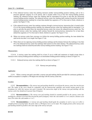 Annex 14 — Aerodromes Volume I
8/11/18 5-16
b) If the enhanced taxiway centre line marking intersects another runway-holding position marking, such as for a
precision approach category II or III runway, that is located within 47 m of the first runway-holding position
marking, the enhanced taxiway centre line marking shall be interrupted 0.9 m prior to and after the intersected
runway-holding position marking. The enhanced taxiway centre line marking shall continue beyond the intersected
runway-holding position marking for at least three dashed line segments or 47 m from start to finish, whichever is
greater. See Figure 5-7 (b).
c) If the enhanced taxiway centre line marking continues through a taxiway/taxiway intersection that is located within
47 m of the runway-holding position marking, the enhanced taxiway centre line marking shall be interrupted 1.5 m
prior to and after the point where the intersected taxiway centre line crosses the enhanced taxiway centre line. The
enhanced taxiway centre line marking shall continue beyond the taxiway/taxiway intersection for at least three
dashed line segments or 47 m from start to finish, whichever is greater. See Figure 5-7 (c).
d) Where two taxiway centre lines converge at or before the runway-holding position marking, the inner dashed line
shall not be less than 3 m in length. See Figure 5-7 (d).
e) Where there are two opposing runway-holding position markings and the distance between the markings is less than
94 m, the enhanced taxiway centre line markings shall extend over this entire distance. The enhanced taxiway centre
line markings shall not extend beyond either runway-holding position marking. See Figure 5-7 (e).
Characteristics
5.2.8.10 A taxiway centre line marking shall be at least 15 cm in width and continuous in length except where it
intersects with a runway-holding position marking or an intermediate holding position marking as shown in Figure 5-6.
5.2.8.11 Enhanced taxiway centre line marking shall be as shown in Figure 5-7.
5.2.9 Runway turn pad marking
Application
5.2.9.1 Where a runway turn pad is provided, a runway turn pad marking shall be provided for continuous guidance to
enable an aeroplane to complete a 180-degree turn and align with the runway centre line.
Location
5.2.9.2 Recommendation.— The runway turn pad marking should be curved from the runway centre line into the turn
pad. The radius of the curve should be compatible with the manoeuvring capability and normal taxiing speeds of the
aeroplanes for which the runway turn pad is intended. The intersection angle of the runway turn pad marking with the
runway centre line should not be greater than 30 degrees.
5.2.9.3 Recommendation.— The runway turn pad marking should be extended parallel to the runway centre line
marking for a distance of at least 60 m beyond the point of tangency where the code number is 3 or 4, and for a distance of at
least 30 m where the code number is 1 or 2.
5.2.9.4 Recommendation.— A runway turn pad marking should guide the aeroplane in such a way as to allow a
straight portion of taxiing before the point where a 180-degree turn is to be made. The straight portion of the runway turn
pad marking should be parallel to the outer edge of the runway turn pad.
 