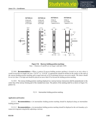 Annex 14 — Aerodromes Volume I
8/11/18 5-18
Figure 5-8. Runway-holding position markings
Note.— Patterns A1 and B1 are no longer valid after 2026.
5.2.10.8 Recommendation.— Where a pattern B runway-holding position marking is located on an area where it
would exceed 60 m in length, the term “CAT II” or “CAT III” as appropriate should be marked on the surface at the ends of
the runway-holding position marking and at equal intervals of 45 m maximum between successive marks. The letters should
be not less than 1.8 m high and should be placed not more than 0.9 m beyond the holding position marking.
5.2.10.9 The runway-holding position marking displayed at a runway/runway intersection shall be perpendicular to the
centre line of the runway forming part of the standard taxi-route. The pattern of the marking shall be as shown in Figure 5-8,
pattern A2.
5.2.11 Intermediate holding position marking
Application and location
5.2.11.1 Recommendation.— An intermediate holding position marking should be displayed along an intermediate
holding position.
5.2.11.2 Recommendation.— An intermediate holding position marking should be displayed at the exit boundary of a
remote de-icing/anti-icing facility adjoining a taxiway.
0.9 m
0.9 m
3.0 m
0.3 m
0.9 m
0.3 m 0.3 m
0.15 m
0.9 m
1.05 m 2.10 m
0.3 m
1.2 m 2. 0
1 m
0.3 m
0.15 m 0.3 m
2 lines at
0.3 m each
1 space at 1.5 m
PATTERN B2:
4 lines and
3 spaces at
0.15 m each
PATTERN A1:
4 lines and
3 spaces at
0.3 m each
PATTERN A2:
2 lines at
0.3 m each
1 space at 0.6 m
PATTERN B1:
0. m
6 1.5 m
 