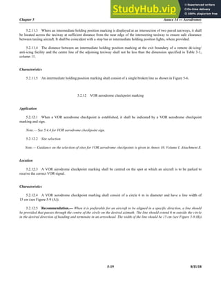 Chapter 5 Annex 14 — Aerodromes
5-19 8/11/18
5.2.11.3 Where an intermediate holding position marking is displayed at an intersection of two paved taxiways, it shall
be located across the taxiway at sufficient distance from the near edge of the intersecting taxiway to ensure safe clearance
between taxiing aircraft. It shall be coincident with a stop bar or intermediate holding position lights, where provided.
5.2.11.4 The distance between an intermediate holding position marking at the exit boundary of a remote de-icing/
anti-icing facility and the centre line of the adjoining taxiway shall not be less than the dimension specified in Table 3-1,
column 11.
Characteristics
5.2.11.5 An intermediate holding position marking shall consist of a single broken line as shown in Figure 5-6.
5.2.12 VOR aerodrome checkpoint marking
Application
5.2.12.1 When a VOR aerodrome checkpoint is established, it shall be indicated by a VOR aerodrome checkpoint
marking and sign.
Note.— See 5.4.4 for VOR aerodrome checkpoint sign.
5.2.12.2 Site selection
Note.— Guidance on the selection of sites for VOR aerodrome checkpoints is given in Annex 10, Volume I, Attachment E.
Location
5.2.12.3 A VOR aerodrome checkpoint marking shall be centred on the spot at which an aircraft is to be parked to
receive the correct VOR signal.
Characteristics
5.2.12.4 A VOR aerodrome checkpoint marking shall consist of a circle 6 m in diameter and have a line width of
15 cm (see Figure 5-9 (A)).
5.2.12.5 Recommendation.— When it is preferable for an aircraft to be aligned in a specific direction, a line should
be provided that passes through the centre of the circle on the desired azimuth. The line should extend 6 m outside the circle
in the desired direction of heading and terminate in an arrowhead. The width of the line should be 15 cm (see Figure 5-9 (B)).
 