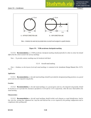 Annex 14 — Aerodromes Volume I
8/11/18 5-20
Figure 5-9. VOR aerodrome checkpoint marking
5.2.12.6 Recommendation.— A VOR aerodrome checkpoint marking should preferably be white in colour but should
differ from the colour used for the taxiway markings.
Note.— To provide contrast, markings may be bordered with black.
5.2.13 Aircraft stand marking
Note.— Guidance on the layout of aircraft stand markings is contained in the Aerodrome Design Manual (Doc 9157),
Part 4.
Application
5.2.13.1 Recommendation.— Aircraft stand markings should be provided for designated parking positions on a paved
apron and on a de-icing/anti-icing facility.
Location
5.2.13.2 Recommendation.— Aircraft stand markings on a paved apron and on a de-icing/anti-icing facility should
be located so as to provide the clearances specified in 3.13.6 and in 3.15.9, respectively, when the nose wheel follows the
stand marking.
Characteristics
5.2.13.3 Recommendation.— Aircraft stand markings should include such elements as stand identification, lead-in
line, turn bar, turning line, alignment bar, stop line and lead-out line, as are required by the parking configuration and to
complement other parking aids.
A. – WITHOUT DIRECTION LINE B. – WITH DIRECTION LINE
Note.— A direction line need only be provided when an aircraft must be aligned in a specific direction.
6 m 6 m 6 m
15 cm 15 cm
15 cm
 