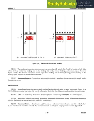 Chapter 5 Annex 14 — Aerodromes
5-23 8/11/18
Figure 5-10. Mandatory instruction marking
5.2.16.4 The mandatory instruction marking on taxiways where the code letter is E or F shall be located on both sides
of the taxiway centre line marking and on the holding side of the runway-holding position marking as shown in
Figure 5-10 (B). The distance between the nearest edge of the marking and the runway-holding position marking or the
taxiway centre line marking shall be not less than 1 m.
5.2.16.5 Recommendation.— Except where operationally required, a mandatory instruction marking should not be
located on a runway.
Characteristics
5.2.16.6 A mandatory instruction marking shall consist of an inscription in white on a red background. Except for a
NO ENTRY marking, the inscription shall provide information identical to that of the associated mandatory instruction sign.
5.2.16.7 A NO ENTRY marking shall consist of an inscription in white reading NO ENTRY on a red background.
5.2.16.8 Where there is insufficient contrast between the marking and the pavement surface, the mandatory instruction
marking shall include an appropriate border, preferably white or black.
5.2.16.9 Recommendation.— The character height should be 4 m for inscriptions where the code letter is C, D, E or
F, and 2 m where the code letter is A or B. The inscriptions should be in the form and proportions shown in Appendix 3.
A – Taxiways of code letters A, B, C or D B – Taxiways of code letters E or F
1 m mnm
1 m mnm
1 m mnm
1 m
 